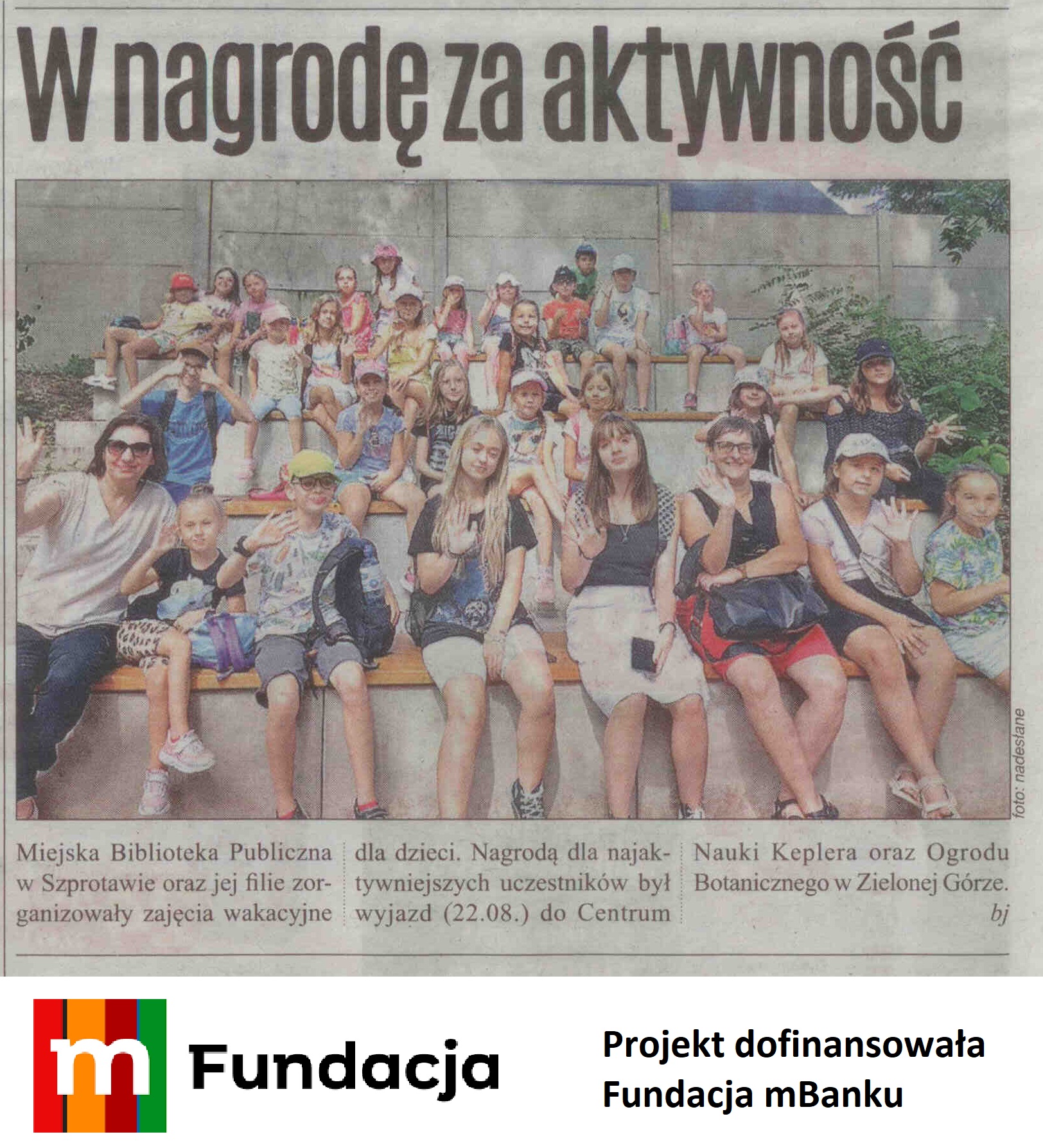 skan artykułu z gazety regionalnej nr 34 z 2023 r, str. 38 W nagrodę za aktywność. Miejska Biblioteka Publiczna w Szprotawie oraz jej filie zorganizowały zajęcia wakacyjne dla dzieci. Nagrodą dla najaktywniejszych uczestników był wyjazd (22.08) do Centrum Nauki Keplera oraz Ogrodu Botanicznego w Zielonej Górze. Nad artykułem zdjęcie grupowe dzieci oraz opiekunów oraz logo fundacji mbanku i podpis projekt dofinansowała fundacja mbanku
