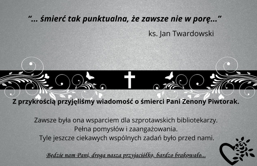 informacja z napisem śmierć tak punktualna że zawsze nie w porę ks. Jan Twardowski. z przykrością przyjęliśmy wiadomość o śmierci Pani Zenony Piwtorak. zawsze była ona wsparciem dla szprotawskich bibliotekarzy. Pełna pomysłów i zaangażowania. Tyle jeszcze ciekawych wspólnych zadań było przed nami. Będzie nam Pani, droga nasza przyjaciółko, bardzo brakowało...