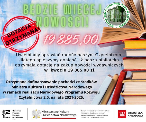 informacja z napisem będzie więcej nowości dotacja otrzymana 19 88500 uwielbiamy sprawiać radość naszym Czytelnikom dlatego spieszymy donieść iż nasza biblioteka otrzymała dotację na zakup nowości wydawniczych w kwocie 19 885,00 zł. otrzymane dofinansowanie pochodzi ze środków ministra kultury i dziedzictwa narodowego w ramach realizacji narodowego programu rozwoju czytelnictwa 2.0 na lata 2021-2025. na dole logo narodowego programu rozwoju czytelnictwa  2.0, ministerstwa kultury i dziedzictwa narodowego oraz biblioteki narodowej, na górze logo biblioteki