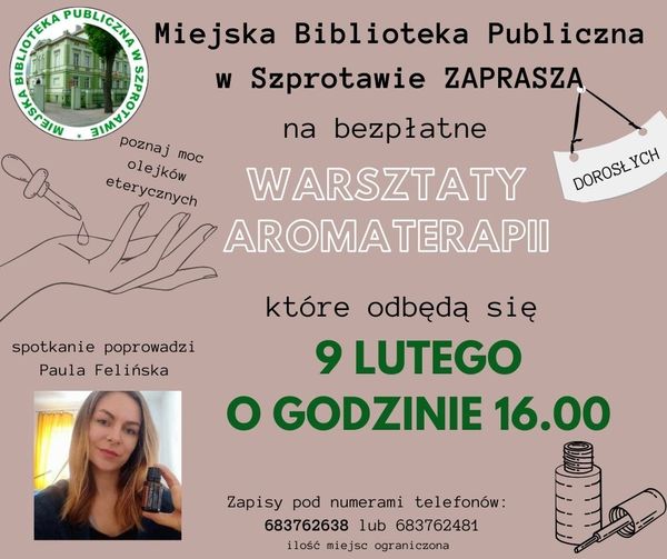 ogłoszenie miejska biblioteka publiczna w szprotawie zaprasza dorosłych na bezpłatne warsztaty aromaterapii które odbędą się 9 lutego o godzinie 16.00 zapisy pod numerami telefonu 683762638 lub 683762481 ilość miejsc ograniczona. po lewej stronie logo biblioteki i napisy poznaj moc olejków eterycznych i spotkanie poprowadzi Paula Felińska oraz zdjęcie prowadzącej