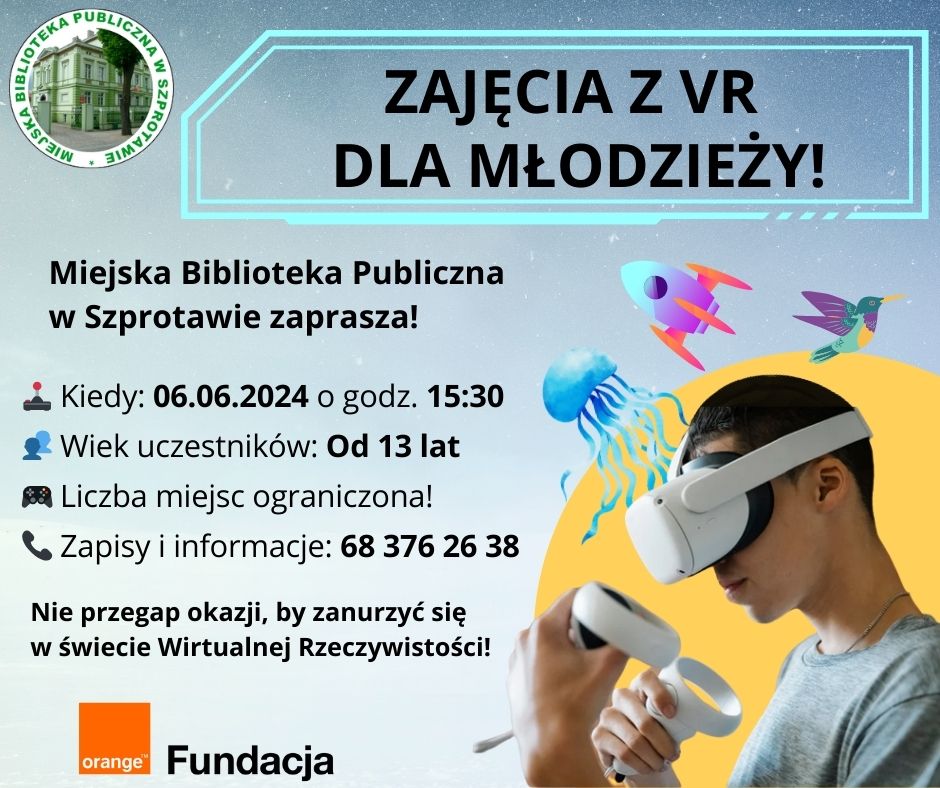 ogłoszenie zajęcia z VR dla młodzieży miejska biblioteka publiczna w szprotawie zaprasza kiedy 06.06.2024 o godz. 15.30 wiek uczestników od 13 lat liczba miejsc ograniczona zapisy i informacje 683762638 nie przegap okazji, by zanurzyć się w świecie wirtualnej rzeczywistości! na dole logo fundacji orange, na górze logo biblioteki
