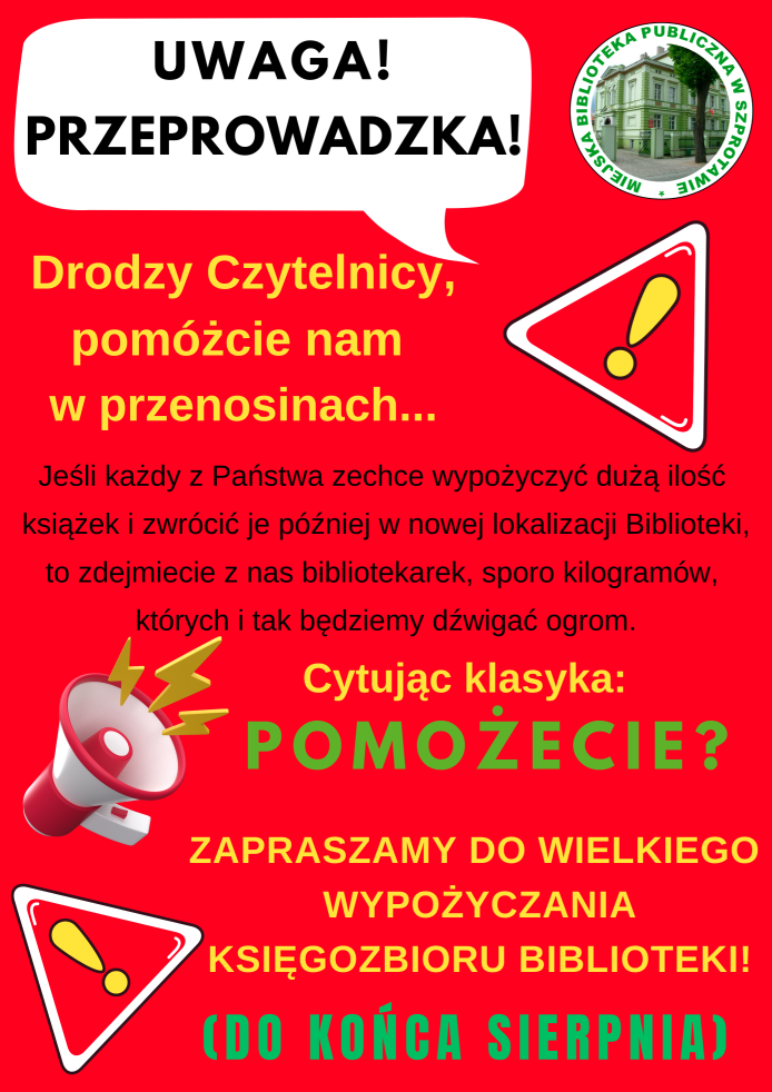 plakat uwaga przeprowadzka! drodzy czytelnicy, pomóżcie nam w przenosinach... jeśli każdy z państwa zechce wypożyczyć dużą ilość książek i zwrócić je później w nowej lokalizacji biblioteki to zdejmiecie z nas bibliotekarek sporo kilogramów których i tak będziemy dźwigać ogrom. cytując klasyka pomożecie? zapraszamy do wielkiego wypożyczania księgozbioru biblioteki! do końca sierpnia. na górze logo biblioteki, dookoła grafiki megafonu i wykrzykników na czerwonym tle