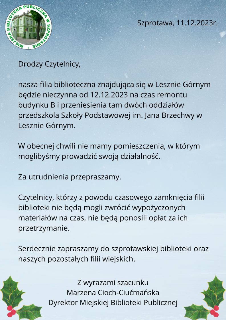 ogłoszenie. Drodzy Czytelnicy nasza filia biblioteczna znajdująca się w Lesznie Górnym będzie nieczynna od 12.12.2023 na czas remontu budynku B i przeniesienia tam dwóch oddziałów przedszkola Szkoły Podstawowej im. Jana Brzechwy w Lesznie Górnym. W obecnej chwili nie mamy pomieszczenia, w którym moglibyśmy prowadzić swoją działalność.  Za utrudnienia przepraszamy. Czytelnicy, którzy z powodu czasowego zamknięcia filii  biblioteki nie będą mogli zwrócić wypożyczonych materiałów na czas, nie będą ponosili opłat za ich przetrzymanie. Serdecznie zapraszamy  do szprotawskiej biblioteki oraz naszych pozostałych filii wiejskich. Z wyrazami szacunku Marzena Cioch-Ciućmańska, Dyrektor Biblioteki Publicznej                                                       Z wyrazami szacunku Marzena Cioch-Ciućmańska	 Dyrektor Miejskiej Biblioteki PublicznejPodstawowej im. Jana Brzechwy w Lesznie Górnym. W obecnej chwili nie mamy pomieszczenia, w którym moglibyśmy prowadzić swoją działalność.  Za utrudnienia przepraszamy. Czytelnicy, którzy z powodu czasowego zamknięcia filii  biblioteki nie będą mogli zwrócić wypożyczonych materiałów na czas, nie będą ponosili opłat za ich przetrzymanie. Serdecznie zapraszamy  do szprotawskiej biblioteki oraz naszych pozostałych filii wiejskich.                                                        