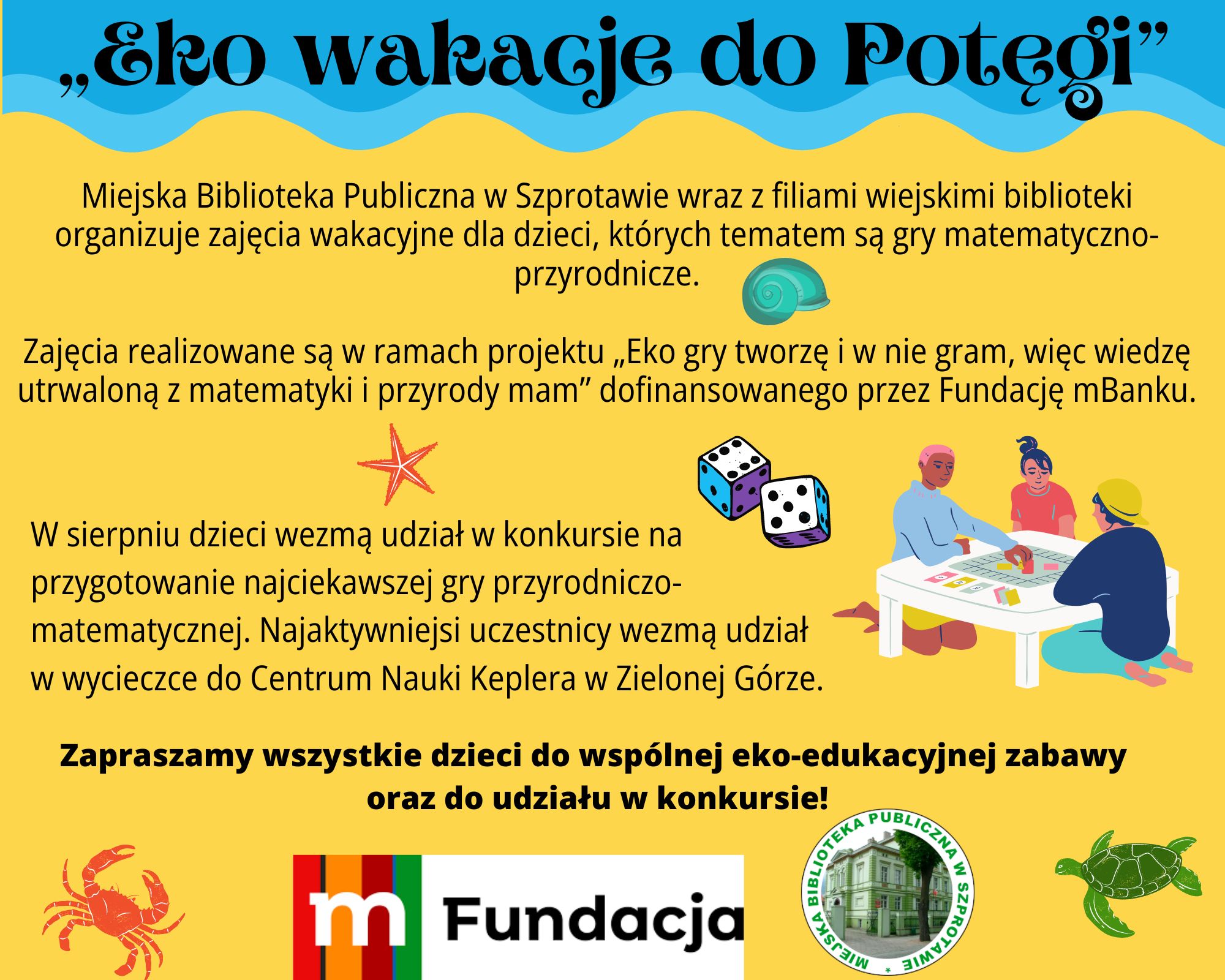 Eko wakacje do Potęgi. Miejska Biblioteka Publiczna w Szprotawie wraz z filiami wiejskimi biblioteki organizuje zajęcia wakacyjne dla dzieci, których tematem są gry matematyczno-przyrodnicze. Zajęcia realizowane są w ramach projektu „Eko gry tworzę i w nie gram, więc wiedzę utrwaloną z matematyki i przyrody mam” dofinansowanego przez Fundację mBanku. W sierpniu dzieci wezmą udział w konkursie na przygotowanie najciekawszej gry przyrodniczo-matematycznej. Najaktywniejsi uczestnicy wezmą udział w wycieczce do Centrum Nauki Keplera w Zielonej Górze. Zapraszamy wszystkie dzieci do wspólnej eko-edukacyjnej zabawy  oraz do udziału w konkursie!
