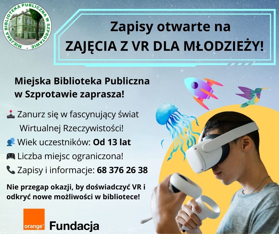 ogłoszenie zapisy otwarte na zajęcia z vr dla młodzieży! Miejska Biblioteka Publiczna w Szprotawie zaprasza! Zanusz się w fascynujący świat Wirtualnej Rzeczywistości! Wiek uczestników od 13 lat. Liczba miejsc ograniczona! Zapisy i informacje 68 376 26 38. Nie przegap okazji, by doświadczyć VR i odkryć nowe możliwości w bibliotece! Obok zdjęcie chłopaka w goglach vr i kontrolerami, logo biblioteki i fundacji orange.