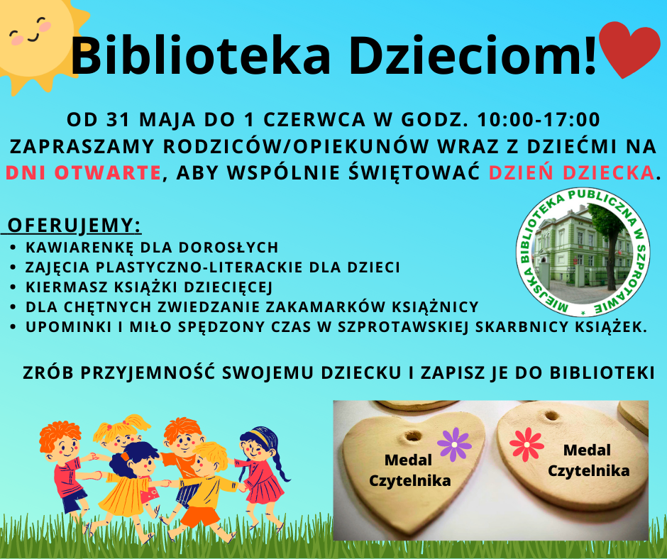 od 31 maja do 1 czerwca w godz. 10:00-17:00 Zapraszamy rodziców/opiekunów wraz z dziećmi na dni otwarte, aby wspólnie świętować Dzień Dziecka.   OFERUJEMY: kawiarenkę dla DOROSŁYCH, zajęcia plastyczno-literackie dla dzieci, kiermasz książki Dziecięcej, dla chętnych zwiedzanie zakamarków książnicy, upominki i miło spędzony czas w szprotawskiej skarbnicy książek.    zrób PRZYJEMNOŚĆ SWOJEMU DZIECKU I ZAPISZ JE DO BIBLIOTEKI