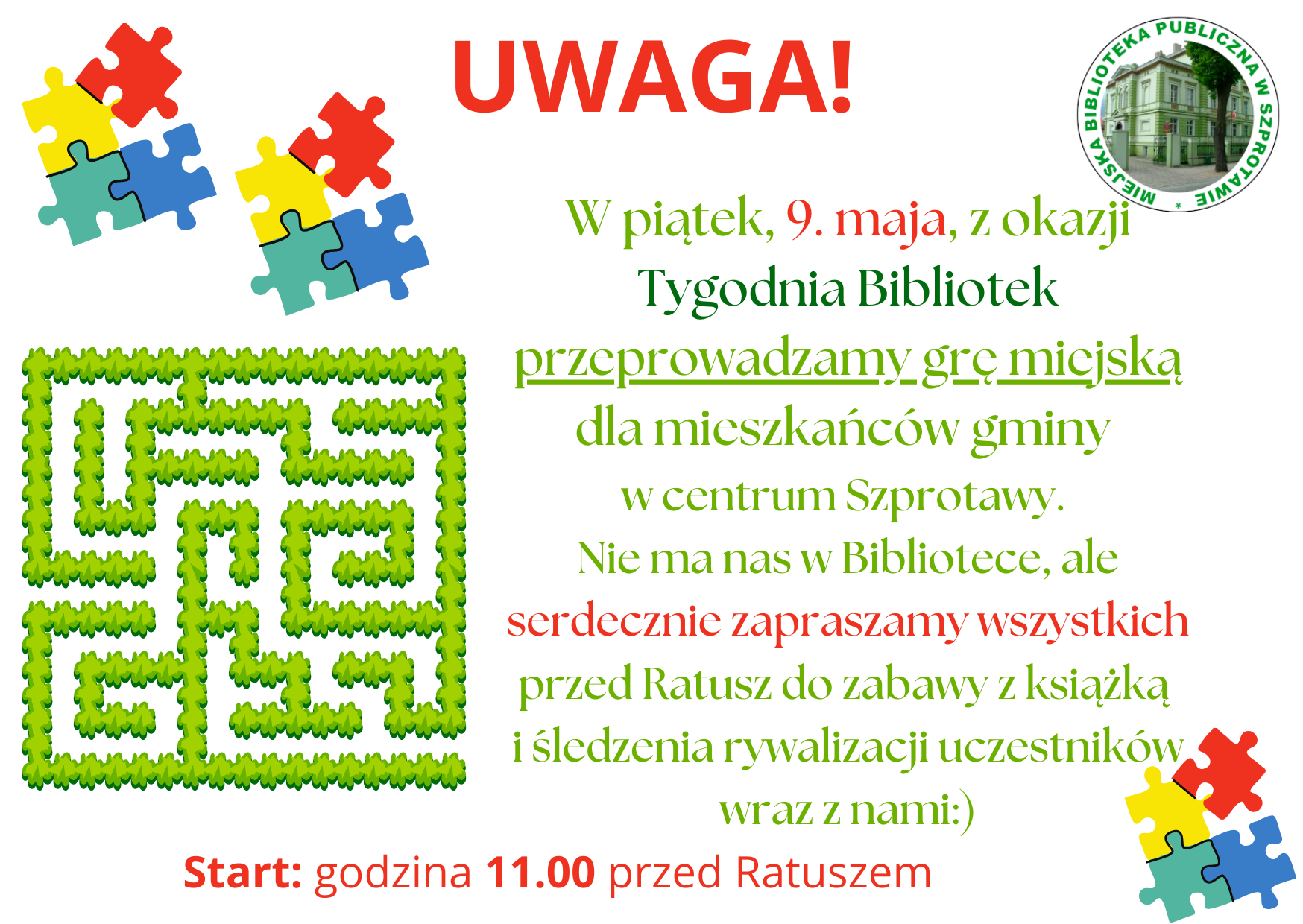 ogłoszenie z napisem uwaga! w piątek 9 maja z okazji tygodnia bibliotek przeprowadzamy grę miejską dla mieszkańców gminy w centrum Szprotawy. nie ma nas w bibliotece, ale serdecznie zapraszamy wszystkich przed ratusz do zabawy z książką i śledzenia rywalizacji uczestników wraz z nami. start godzina 11.00 przed ratuszem. po prawej logo biblioteki, dookoła grafiki labiryntu i puzzli