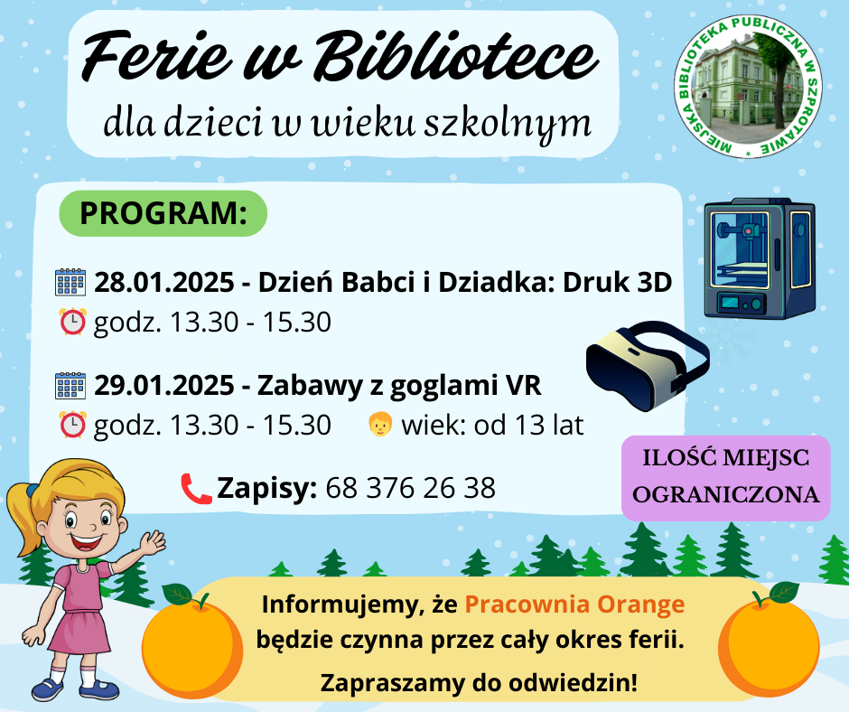 ogłoszenie ferie w bibliotece dla dzieci w wieku szkolnym program 28.01.2025 dzień babci i dziadka druk 3D godz. 13.30 do 15.30, 29.01.2025 zabawy z goglami VR godz. 13.30 do 15.30 wiek od 13 lat zapisy 68 376 26 38 ilość miejsc ograniczona. informujemy, że pracownia orange będzie czynna przez cały okres ferii. zapraszamy do odwiedzin! po prawej logo biblioteki, poniżej grafiki drukarki 3d, gogli vr dziewczynki oraz pomarańczy